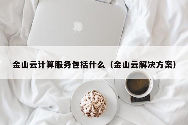 乐鱼网-金山云计算服务包括什么（金山云解决方案）